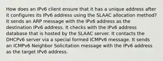 How does an IPv6 client ensure that it has a unique address after it configures its IPv6 address using the SLAAC allocation method? It sends an ARP message with the IPv6 address as the destination IPv6 address. It checks with the IPv6 address database that is hosted by the SLAAC server. It contacts the DHCPv6 server via a special formed ICMPv6 message. It sends an ICMPv6 Neighbor Solicitation message with the IPv6 address as the target IPv6 address.