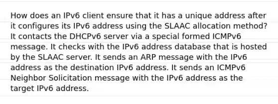 How does an IPv6 client ensure that it has a unique address after it configures its IPv6 address using the SLAAC allocation method? It contacts the DHCPv6 server via a special formed ICMPv6 message. It checks with the IPv6 address database that is hosted by the SLAAC server. It sends an ARP message with the IPv6 address as the destination IPv6 address. It sends an ICMPv6 Neighbor Solicitation message with the IPv6 address as the target IPv6 address.