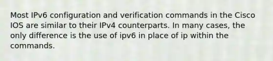 Most IPv6 configuration and verification commands in the Cisco IOS are similar to their IPv4 counterparts. In many cases, the only difference is the use of ipv6 in place of ip within the commands.