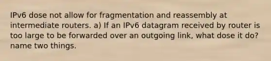 IPv6 dose not allow for fragmentation and reassembly at intermediate routers. a) If an IPv6 datagram received by router is too large to be forwarded over an outgoing link, what dose it do? name two things.