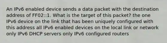 An IPv6 enabled device sends a data packet with the destination address of FF02::1. What is the target of this packet?​ the one IPv6 device on the link that has been uniquely configured with this address all IPv6 enabled devices on the local link​ or network only IPv6 DHCP servers​ only IPv6 configured routers