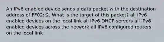 An IPv6 enabled device sends a data packet with the destination address of FF02::2. What is the target of this packet? all IPv6 enabled devices on the local link all IPv6 DHCP servers all IPv6 enabled devices across the network all IPv6 configured routers on the local link