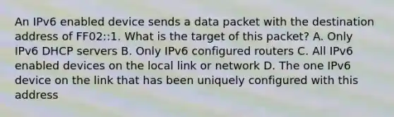 An IPv6 enabled device sends a data packet with the destination address of FF02::1. What is the target of this packet?​ A. Only IPv6 DHCP servers​ B. Only IPv6 configured routers C. All IPv6 enabled devices on the local link​ or network D. The one IPv6 device on the link that has been uniquely configured with this address