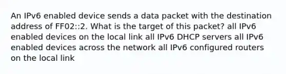 An IPv6 enabled device sends a data packet with the destination address of FF02::2. What is the target of this packet?​ all IPv6 enabled devices on the local link​ all IPv6 DHCP servers​ all IPv6 enabled devices across the network​ all IPv6 configured routers on the local link​