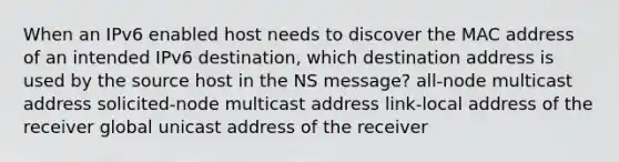 When an IPv6 enabled host needs to discover the MAC address of an intended IPv6 destination, which destination address is used by the source host in the NS message? all-node multicast address solicited-node multicast address link-local address of the receiver global unicast address of the receiver