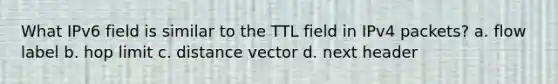 What IPv6 field is similar to the TTL field in IPv4 packets? a. flow label b. hop limit c. distance vector d. next header