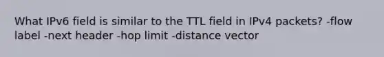 What IPv6 field is similar to the TTL field in IPv4 packets? -flow label -next header -hop limit -distance vector