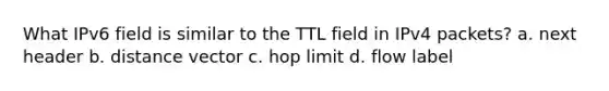 What IPv6 field is similar to the TTL field in IPv4 packets? a. next header b. distance vector c. hop limit d. flow label