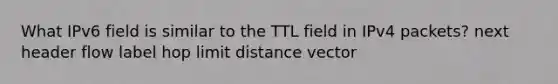 What IPv6 field is similar to the TTL field in IPv4 packets? next header flow label hop limit distance vector