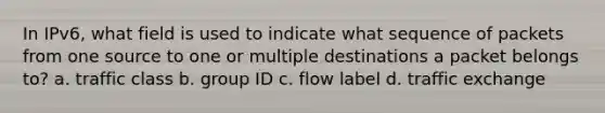 In IPv6, what field is used to indicate what sequence of packets from one source to one or multiple destinations a packet belongs to?​ a. ​traffic class b. ​group ID c. ​flow label d. ​traffic exchange