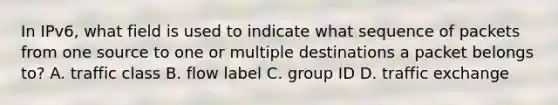 In IPv6, what field is used to indicate what sequence of packets from one source to one or multiple destinations a packet belongs to? A. traffic class B. flow label C. group ID D. traffic exchange