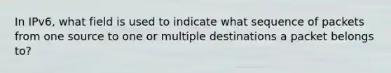 In IPv6, what field is used to indicate what sequence of packets from one source to one or multiple destinations a packet belongs to?