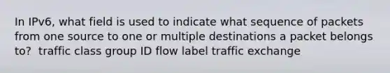 In IPv6, what field is used to indicate what sequence of packets from one source to one or multiple destinations a packet belongs to? ​ ​traffic class ​group ID ​flow label ​traffic exchange