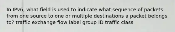 In IPv6, what field is used to indicate what sequence of packets from one source to one or multiple destinations a packet belongs to? traffic exchange flow label group ID traffic class