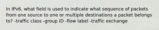 In IPv6, what field is used to indicate what sequence of packets from one source to one or multiple destinations a packet belongs to? -traffic class -group ID -flow label -traffic exchange