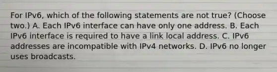 For IPv6, which of the following statements are not true? (Choose two.) A. Each IPv6 interface can have only one address. B. Each IPv6 interface is required to have a link local address. C. IPv6 addresses are incompatible with IPv4 networks. D. IPv6 no longer uses broadcasts.