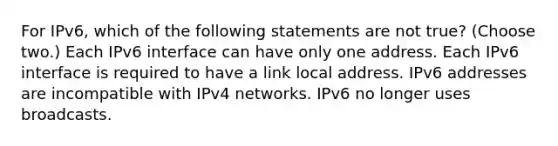 For IPv6, which of the following statements are not true? (Choose two.) Each IPv6 interface can have only one address. Each IPv6 interface is required to have a link local address. IPv6 addresses are incompatible with IPv4 networks. IPv6 no longer uses broadcasts.