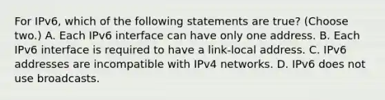 For IPv6, which of the following statements are true? (Choose two.) A. Each IPv6 interface can have only one address. B. Each IPv6 interface is required to have a link-local address. C. IPv6 addresses are incompatible with IPv4 networks. D. IPv6 does not use broadcasts.