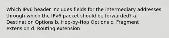 Which IPv6 header includes fields for the intermediary addresses through which the IPv6 packet should be forwarded? a. Destination Options b. Hop-by-Hop Options c. Fragment extension d. Routing extension