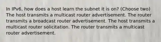 In IPv6, how does a host learn the subnet it is on? (Choose two) The host transmits a multicast router advertisement. The router transmits a broadcast router advertisement. The host transmits a multicast router solicitation. The router transmits a multicast router advertisement.