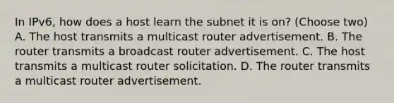 In IPv6, how does a host learn the subnet it is on? (Choose two) A. The host transmits a multicast router advertisement. B. The router transmits a broadcast router advertisement. C. The host transmits a multicast router solicitation. D. The router transmits a multicast router advertisement.