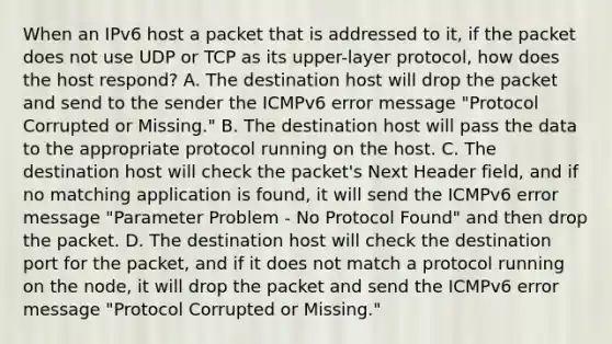 When an IPv6 host a packet that is addressed to it, if the packet does not use UDP or TCP as its upper-layer protocol, how does the host respond? A. The destination host will drop the packet and send to the sender the ICMPv6 error message "Protocol Corrupted or Missing." B. The destination host will pass the data to the appropriate protocol running on the host. C. The destination host will check the packet's Next Header field, and if no matching application is found, it will send the ICMPv6 error message "Parameter Problem - No Protocol Found" and then drop the packet. D. The destination host will check the destination port for the packet, and if it does not match a protocol running on the node, it will drop the packet and send the ICMPv6 error message "Protocol Corrupted or Missing."