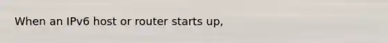 When an IPv6 host or router starts up,