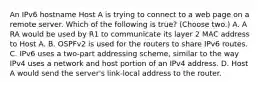 An IPv6 hostname Host A is trying to connect to a web page on a remote server. Which of the following is true? (Choose two.) A. A RA would be used by R1 to communicate its layer 2 MAC address to Host A. B. OSPFv2 is used for the routers to share IPv6 routes. C. IPv6 uses a two-part addressing scheme, similar to the way IPv4 uses a network and host portion of an IPv4 address. D. Host A would send the server's link-local address to the router.