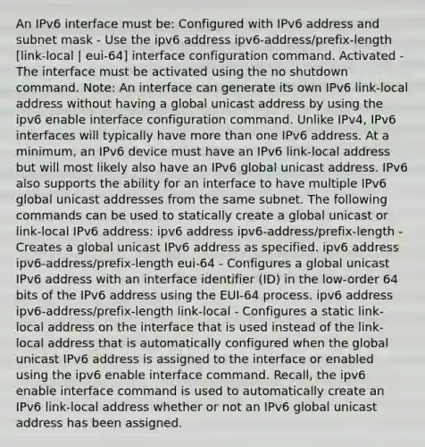 An IPv6 interface must be: Configured with IPv6 address and subnet mask - Use the ipv6 address ipv6-address/prefix-length [link-local | eui-64] interface configuration command. Activated - The interface must be activated using the no shutdown command. Note: An interface can generate its own IPv6 link-local address without having a global unicast address by using the ipv6 enable interface configuration command. Unlike IPv4, IPv6 interfaces will typically have more than one IPv6 address. At a minimum, an IPv6 device must have an IPv6 link-local address but will most likely also have an IPv6 global unicast address. IPv6 also supports the ability for an interface to have multiple IPv6 global unicast addresses from the same subnet. The following commands can be used to statically create a global unicast or link-local IPv6 address: ipv6 address ipv6-address/prefix-length - Creates a global unicast IPv6 address as specified. ipv6 address ipv6-address/prefix-length eui-64 - Configures a global unicast IPv6 address with an interface identifier (ID) in the low-order 64 bits of the IPv6 address using the EUI-64 process. ipv6 address ipv6-address/prefix-length link-local - Configures a static link-local address on the interface that is used instead of the link-local address that is automatically configured when the global unicast IPv6 address is assigned to the interface or enabled using the ipv6 enable interface command. Recall, the ipv6 enable interface command is used to automatically create an IPv6 link-local address whether or not an IPv6 global unicast address has been assigned.