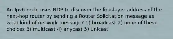 An Ipv6 node uses NDP to discover the link-layer address of the next-hop router by sending a Router Solicitation message as what kind of network message? 1) broadcast 2) none of these choices 3) multicast 4) anycast 5) unicast