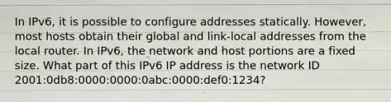 In IPv6, it is possible to configure addresses statically. However, most hosts obtain their global and link-local addresses from the local router. In IPv6, the network and host portions are a fixed size. What part of this IPv6 IP address is the network ID 2001:0db8:0000:0000:0abc:0000:def0:1234?