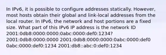 In IPv6, it is possible to configure addresses statically. However, most hosts obtain their global and link-local addresses from the local router. In IPv6, the network and host portions are a fixed size. What part of this IPv6 IP address is the network ID 2001:0db8:0000:0000:0abc:0000:def0:1234? 2001:0db8:0000:0000 2001:0db8:0000:0000:0abc:0000:def0 0abc:0000:def0:1234 2001:db8::abc:0:def0:1234