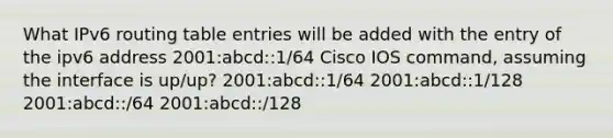 What IPv6 routing table entries will be added with the entry of the ipv6 address 2001:abcd::1/64 Cisco IOS command, assuming the interface is up/up? 2001:abcd::1/64 2001:abcd::1/128 2001:abcd::/64 2001:abcd::/128