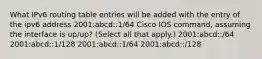 What IPv6 routing table entries will be added with the entry of the ipv6 address 2001:abcd::1/64 Cisco IOS command, assuming the interface is up/up? (Select all that apply.) 2001:abcd::/64 2001:abcd::1/128 2001:abcd::1/64 2001:abcd::/128