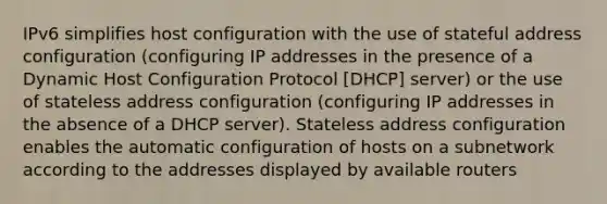 IPv6 simplifies host configuration with the use of stateful address configuration (configuring IP addresses in the presence of a Dynamic Host Configuration Protocol [DHCP] server) or the use of stateless address configuration (configuring IP addresses in the absence of a DHCP server). Stateless address configuration enables the automatic configuration of hosts on a subnetwork according to the addresses displayed by available routers