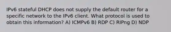 IPv6 stateful DHCP does not supply the default router for a specific network to the IPv6 client. What protocol is used to obtain this information? A) ICMPv6 B) RDP C) RIPng D) NDP