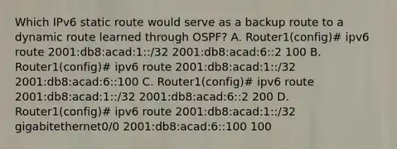 Which IPv6 static route would serve as a backup route to a dynamic route learned through OSPF? A. Router1(config)# ipv6 route 2001:db8:acad:1::/32 2001:db8:acad:6::2 100 B. Router1(config)# ipv6 route 2001:db8:acad:1::/32 2001:db8:acad:6::100 C. Router1(config)# ipv6 route 2001:db8:acad:1::/32 2001:db8:acad:6::2 200 D. Router1(config)# ipv6 route 2001:db8:acad:1::/32 gigabitethernet0/0 2001:db8:acad:6::100 100