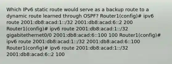 Which IPv6 static route would serve as a backup route to a dynamic route learned through OSPF? Router1(config)# ipv6 route 2001:db8:acad:1::/32 2001:db8:acad:6::2 200 Router1(config)# ipv6 route 2001:db8:acad:1::/32 gigabitethernet0/0 2001:db8:acad:6::100 100 Router1(config)# ipv6 route 2001:db8:acad:1::/32 2001:db8:acad:6::100 Router1(config)# ipv6 route 2001:db8:acad:1::/32 2001:db8:acad:6::2 100