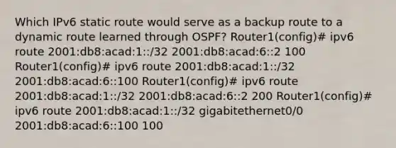 Which IPv6 static route would serve as a backup route to a dynamic route learned through OSPF? Router1(config)# ipv6 route 2001:db8:acad:1::/32 2001:db8:acad:6::2 100 Router1(config)# ipv6 route 2001:db8:acad:1::/32 2001:db8:acad:6::100 Router1(config)# ipv6 route 2001:db8:acad:1::/32 2001:db8:acad:6::2 200 Router1(config)# ipv6 route 2001:db8:acad:1::/32 gigabitethernet0/0 2001:db8:acad:6::100 100