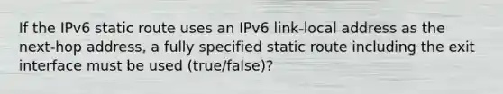 If the IPv6 static route uses an IPv6 link-local address as the next-hop address, a fully specified static route including the exit interface must be used (true/false)?