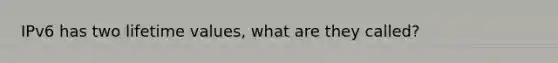 IPv6 has two lifetime values, what are they called?