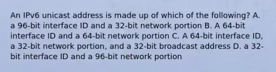 An IPv6 unicast address is made up of which of the following? A. a 96-bit interface ID and a 32-bit network portion B. A 64-bit interface ID and a 64-bit network portion C. A 64-bit interface ID, a 32-bit network portion, and a 32-bit broadcast address D. a 32-bit interface ID and a 96-bit network portion