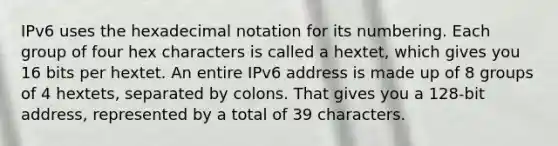 IPv6 uses the hexadecimal notation for its numbering. Each group of four hex characters is called a hextet, which gives you 16 bits per hextet. An entire IPv6 address is made up of 8 groups of 4 hextets, separated by colons. That gives you a 128-bit address, represented by a total of 39 characters.