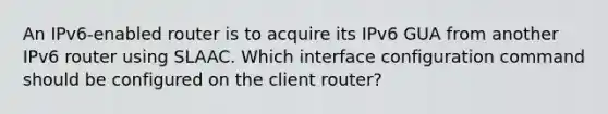 An IPv6-enabled router is to acquire its IPv6 GUA from another IPv6 router using SLAAC. Which interface configuration command should be configured on the client router?