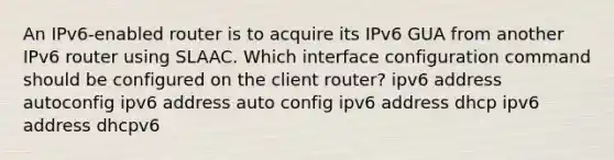 An IPv6-enabled router is to acquire its IPv6 GUA from another IPv6 router using SLAAC. Which interface configuration command should be configured on the client router? ipv6 address autoconfig ipv6 address auto config ipv6 address dhcp ipv6 address dhcpv6