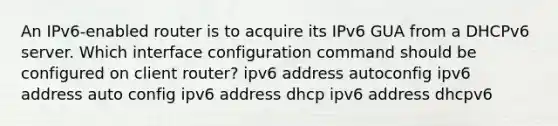 An IPv6-enabled router is to acquire its IPv6 GUA from a DHCPv6 server. Which interface configuration command should be configured on client router? ipv6 address autoconfig ipv6 address auto config ipv6 address dhcp ipv6 address dhcpv6