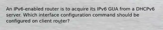 An IPv6-enabled router is to acquire its IPv6 GUA from a DHCPv6 server. Which interface configuration command should be configured on client router?