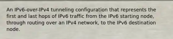 An IPv6-over-IPv4 tunneling configuration that represents the first and last hops of IPv6 traffic from the IPv6 starting node, through routing over an IPv4 network, to the IPv6 destination node.