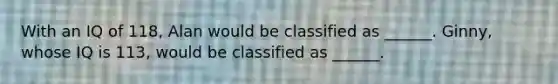 With an IQ of 118, Alan would be classified as ______. Ginny, whose IQ is 113, would be classified as ______.