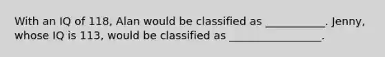 With an IQ of 118, Alan would be classified as ___________. Jenny, whose IQ is 113, would be classified as _________________.